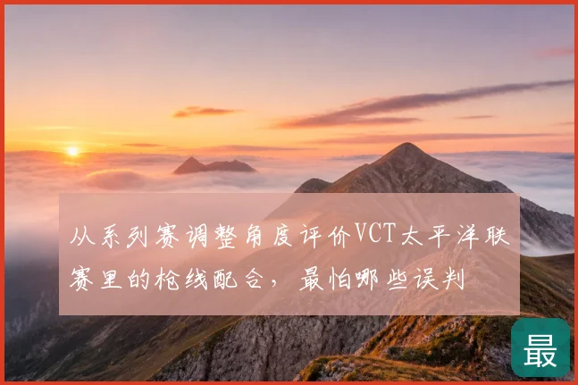 从系列赛调整角度评价VCT太平洋联赛里的枪线配合,最怕哪些误判